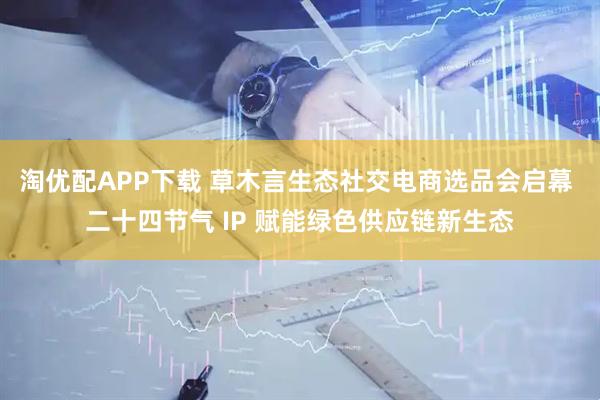 淘优配APP下载 草木言生态社交电商选品会启幕 二十四节气 IP 赋能绿色供应链新生态