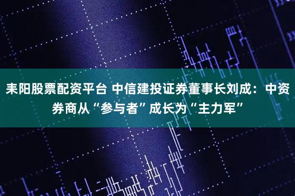耒阳股票配资平台 中信建投证券董事长刘成：中资券商从“参与者”成长为“主力军”