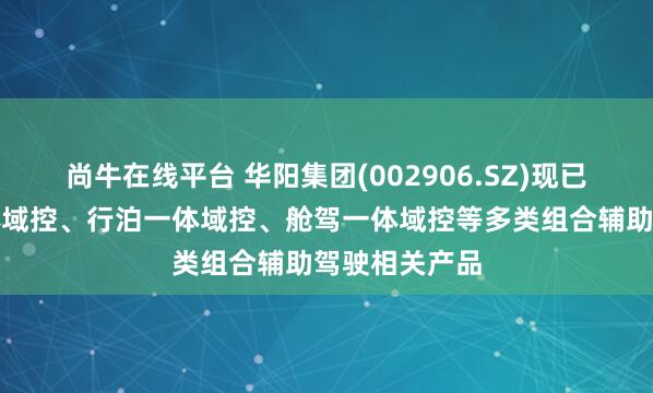 尚牛在线平台 华阳集团(002906.SZ)现已推出舱泊一体域控、行泊一体域控、舱驾一体域控等多类组合辅助驾驶相关产品