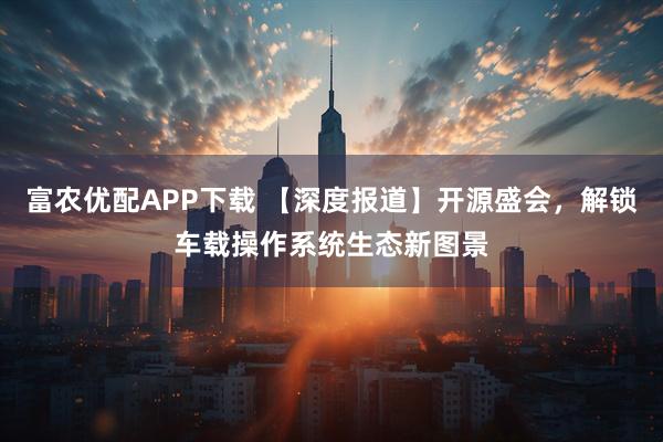 富农优配APP下载 【深度报道】开源盛会，解锁车载操作系统生态新图景