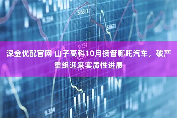 深金优配官网 山子高科10月接管哪吒汽车，破产重组迎来实质性进展
