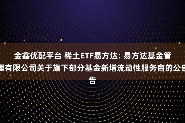 金鑫优配平台 稀土ETF易方达: 易方达基金管理有限公司关于旗下部分基金新增流动性服务商的公告