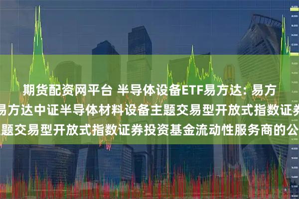 期货配资网平台 半导体设备ETF易方达: 易方达基金管理有限公司关于易方达中证半导体材料设备主题交易型开放式指数证券投资基金流动性服务商的公告