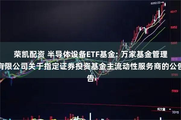 荣凯配资 半导体设备ETF基金: 万家基金管理有限公司关于指定证券投资基金主流动性服务商的公告
