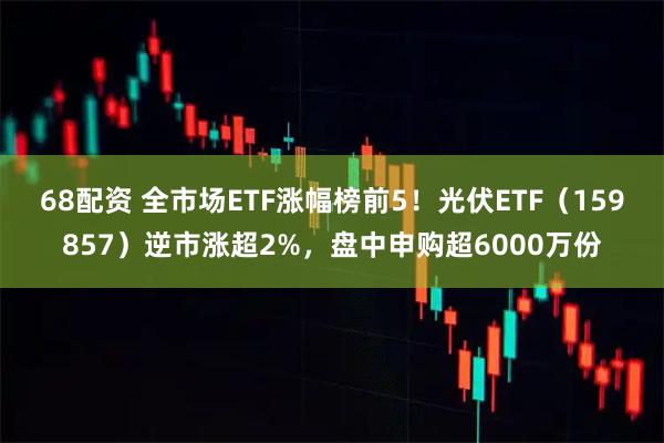 68配资 全市场ETF涨幅榜前5！光伏ETF（159857）逆市涨超2%，盘中申购超6000万份