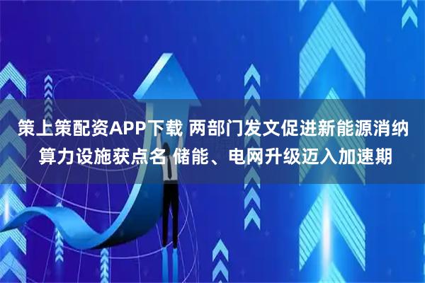 策上策配资APP下载 两部门发文促进新能源消纳 算力设施获点名 储能、电网升级迈入加速期