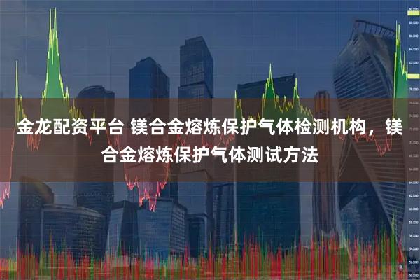 金龙配资平台 镁合金熔炼保护气体检测机构，镁合金熔炼保护气体测试方法
