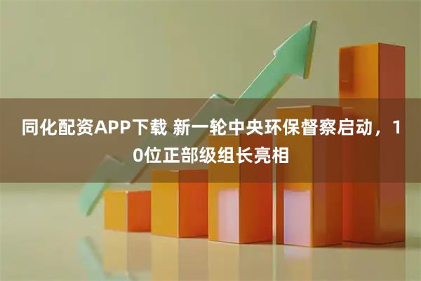 同化配资APP下载 新一轮中央环保督察启动，10位正部级组长亮相