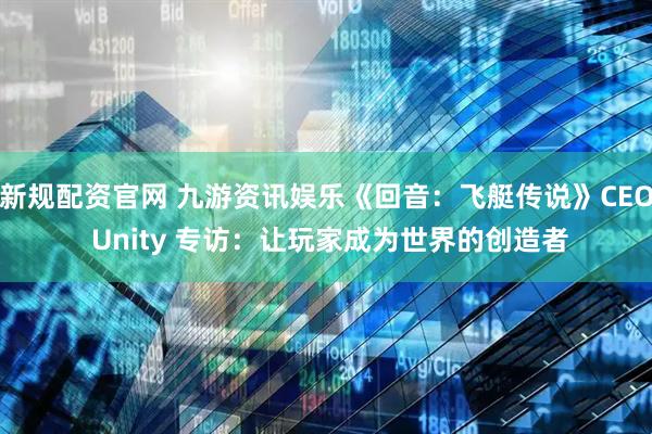 新规配资官网 九游资讯娱乐《回音：飞艇传说》CEO Unity 专访：让玩家成为世界的创造者