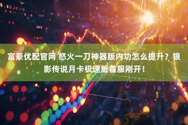 富豪优配官网 怒火一刀神器版内功怎么提升？狼影传说月卡极速版首服刚开！