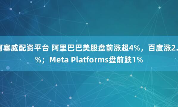 柯塞威配资平台 阿里巴巴美股盘前涨超4%，百度涨2.2%；Meta Platforms盘前跌1%