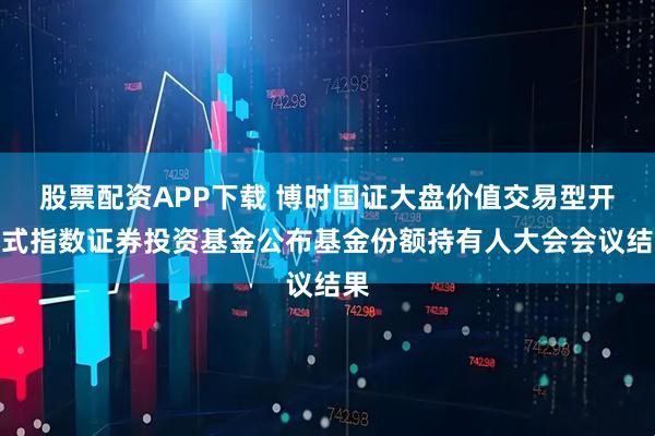 股票配资APP下载 博时国证大盘价值交易型开放式指数证券投资基金公布基金份额持有人大会会议结果