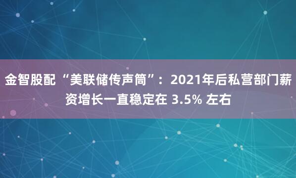 金智股配 “美联储传声筒”：2021年后私营部门薪资增长一直稳定在 3.5% 左右