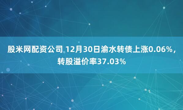 股米网配资公司 12月30日渝水转债上涨0.06%,转股溢价率37.03%