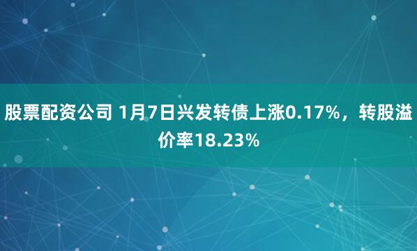股票配资公司 1月7日兴发转债上涨0.17%，转股溢价率18.23%