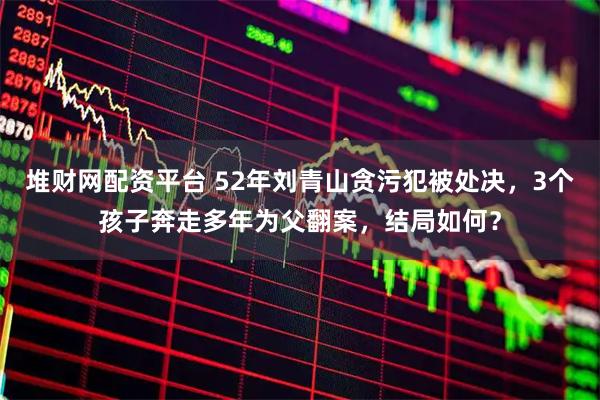 堆财网配资平台 52年刘青山贪污犯被处决，3个孩子奔走多年为父翻案，结局如何？