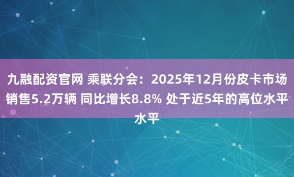 九融配资官网 乘联分会：2025年12月份皮卡市场销售5.2万辆 同比增长8.8% 处于近5年的高位水平