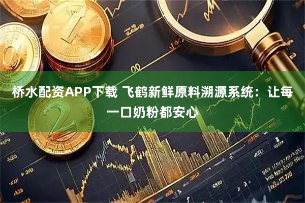 桥水配资APP下载 飞鹤新鲜原料溯源系统：让每一口奶粉都安心