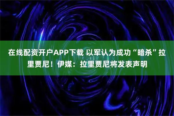在线配资开户APP下载 以军认为成功“暗杀”拉里贾尼！伊媒：拉里贾尼将发表声明