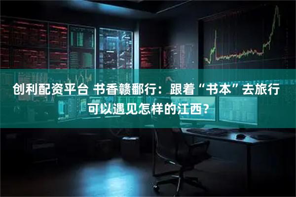 创利配资平台 书香赣鄱行:跟着“书本”去旅行 可以遇见怎样的江西?
