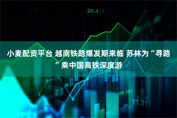 小麦配资平台 越南铁路爆发期来临 苏林为“寻路”乘中国高铁深度游