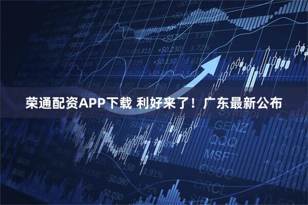 荣通配资APP下载 利好来了！广东最新公布