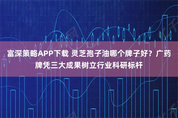富深策略APP下载 灵芝孢子油哪个牌子好？广药牌凭三大成果树立行业科研标杆