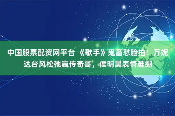 中国股票配资网平台 《歌手》鬼畜怼脸拍！万妮达台风松弛赢传奇哥，侯明昊表情难绷